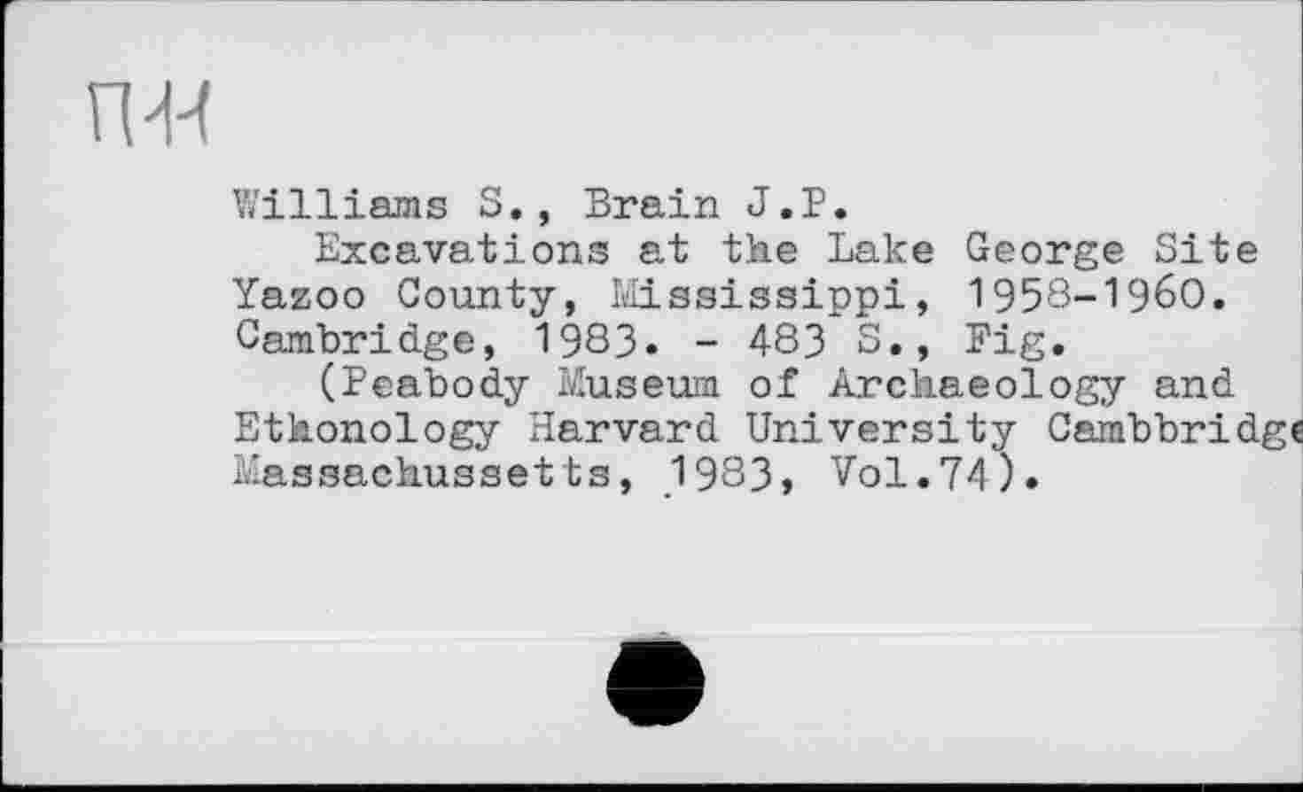 ﻿пя
Williams S., Brain J.P.
Excavations at the Lake George Site Yazoo County, Mississippi, 1958-1960. Cambridge, 1983» - 483 S., Fig.
(Peabody Museum of Archaeology and Ethonology Harvard University Cambbridge Massachussetts, 1983, Vol.74).